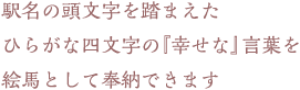 駅名の頭文字を踏まえたひらがな四文字の『幸せな』言葉を絵馬として奉納できます